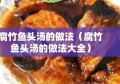 腐竹鱼头汤的做法（腐竹鱼头汤的做法大全）