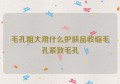 毛孔粗大用什么护肤品收缩毛孔紧致毛孔