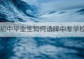 初中毕业生如何选择中专学校(石家庄中专怎么选择正规学校)