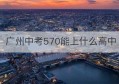 广州中考570能上什么高中(广州市中考530分能上哪些高中)