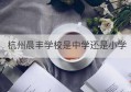 杭州晨丰学校是中学还是小学(晨丰生产管理系统登录)