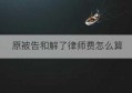 原被告和解了律师费怎么算(仲裁之前和解律师费怎么给)