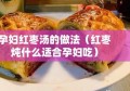 孕妇红枣汤的做法（红枣炖什么适合孕妇吃）