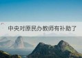 中央对原民办教师有补助了(2021年中央对原民办教师有没有新政策)