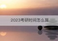 2023考研时间怎么算(2023考研的时间是几月几号)