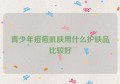 青少年痘痘肌肤用什么护肤品比较好