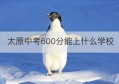 太原中考600分能上什么学校(太原中考600分能上什么学校呢)