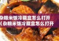 杂粮米饭冷藏盒怎么打开（杂粮米饭冷藏盒怎么打开视频）