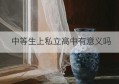 中等生上私立高中有意义吗(中考分数低上私立高中有意义吗)