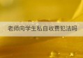 老师向学生私自收费犯法吗(老师私自收费是违法的吗)