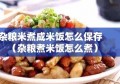 杂粮米煮成米饭怎么保存（杂粮煮米饭怎么煮）