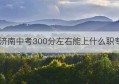 济南中考300分左右能上什么职专(济南中考300分可以报11中吗)