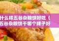 什么样五谷杂粮饼好吃（五谷杂粮饼干哪个牌子好）