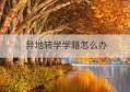 异地转学学籍怎么办(全国学籍转学申请表)