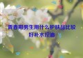 青春期男生用什么护肤品比较好补水控油