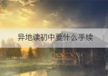 异地读初中要什么手续(医保卡异地使用需要什么手续)