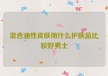 混合油性皮肤用什么护肤品比较好男士