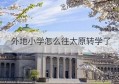 外地小学怎么往太原转学了(小学好往太原转学吗)