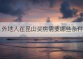 外地人在昆山买房需要哪些条件(外地人昆山买房条件最新政策)