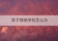 孩子想换学校怎么办(换学校需要哪些手续)