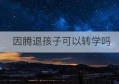 因腾退孩子可以转学吗(给孩子转学需要什么手续怎么办)