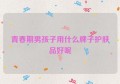 青春期男孩子用什么牌子护肤品好呢