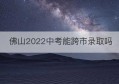 佛山2022中考能跨市录取吗(佛山2022中考录取分数线)