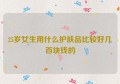 25岁女生用什么护肤品比较好几百块钱的