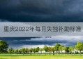 重庆2022年每月失独补助标准(重庆2022年每月失独补助标准是多少钱)