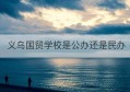 义乌国贸学校是公办还是民办(义乌市国贸学校是公办还是民办)