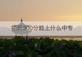 临沂300分能上什么中专(高考300分左右能上什么样的大学)