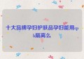 十大品牌孕妇护肤品孕妇能用cpb隔离么