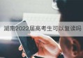 湖南2022届高考生可以复读吗(2022届湖南高考生可以复读吗)