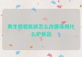 男生痘痘肌肤怎么改善该用什么护肤品