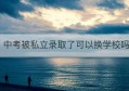 中考被私立录取了可以换学校吗(佛山私立高中录取分数线)