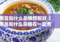 黑豆和什么杂粮搭配好（黑豆和什么杂粮在一起煮最有营养）