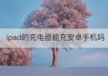 ipad的充电器能充安卓手机吗(苹果电脑充电器可以给ipad充电吗)