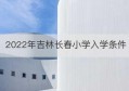 2022年吉林长春小学入学条件(长春小学入学政策最新规定2022)