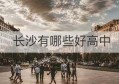 长沙有哪些好高中(长沙有名气的高中)