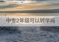 中专2年级可以转学吗(中专可以直接升本科吗)