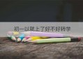 初一以就上了好不好转学(初一刚入学可以转学吗)