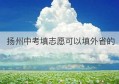 扬州中考填志愿可以填外省的(扬州中考怎么填志愿)