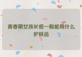 青春期女孩长痘一般能用什么护肤品