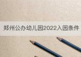 郑州公办幼儿园2022入园条件(2022郑州小学入学条件及标准)