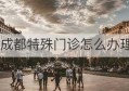 成都特殊门诊怎么办理(成都特殊门诊怎么办理需要什么材料)