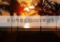 东台市幼儿园2022年招生(东台市最好的幼儿园)