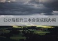 公办院校升三本会变成民办吗(民办三本和公办专科哪个好)