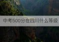 中考500分在四川什么等级(四川中考时间2023年具体时间)