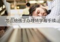 怎么给孩子办理转学籍手续(孩子转学学籍没转过来怎么办呢)