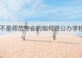 不是师范专业的如何进公办学校(不是师范生可以去公立学校吗)